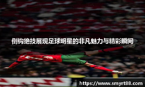 倒钩绝技展现足球明星的非凡魅力与精彩瞬间