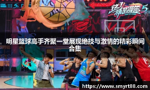 明星篮球高手齐聚一堂展现绝技与激情的精彩瞬间合集